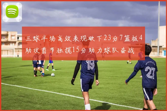 三球半场高效表现砍下23分7篮板4助攻首节独揽15分助力球队奋战