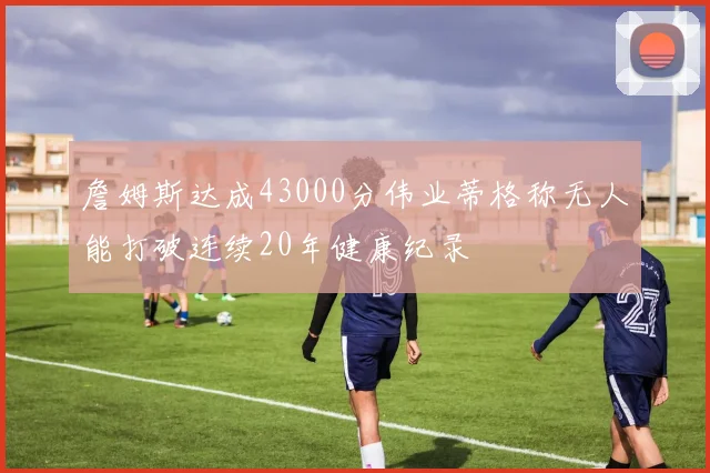 詹姆斯达成43000分伟业蒂格称无人能打破连续20年健康纪录