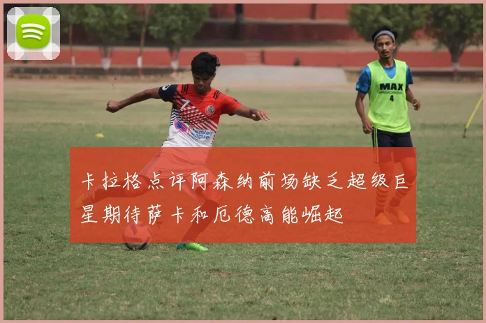 卡拉格点评阿森纳前场缺乏超级巨星期待萨卡和厄德高能崛起
