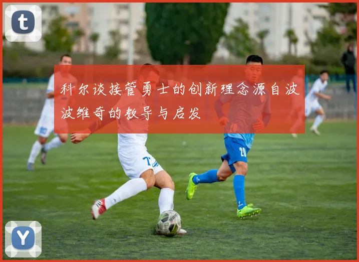 科尔谈接管勇士的创新理念源自波波维奇的教导与启发