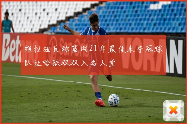 维拉纽瓦称篮网21年最佳未夺冠球队杜哈欧双双入名人堂
