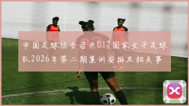 中国足球协会召开U17国家女子足球队2026年第二期集训安排及相关事项通知