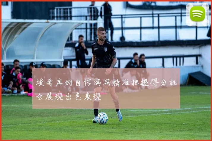 埃奇库姆自信满满精准把握得分机会展现出色表现