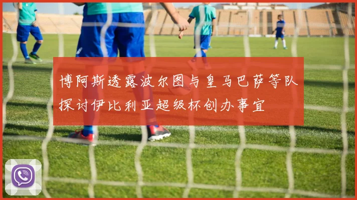博阿斯透露波尔图与皇马巴萨等队探讨伊比利亚超级杯创办事宜