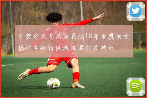 东契奇交易风波再起18年老鹰换吹杨25年独行侠换浓眉引发热议
